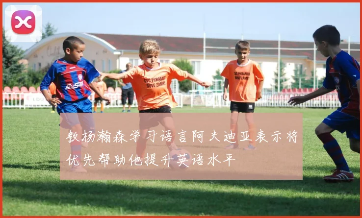 教杨瀚森学习语言阿夫迪亚表示将优先帮助他提升英语水平