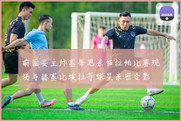 前国安主帅塞蒂恩亲临拉帕比赛现场与赫塞比埃拉等球星亲密合影