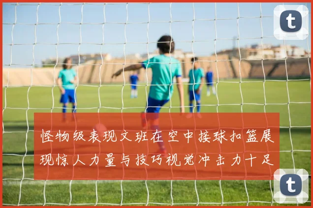 怪物级表现文班在空中接球扣篮展现惊人力量与技巧视觉冲击力十足