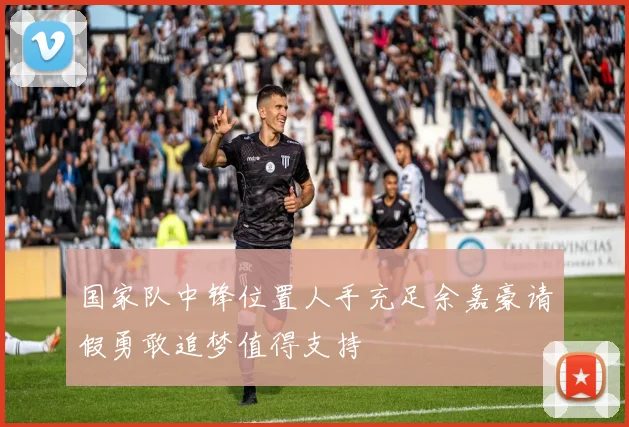 国家队中锋位置人手充足余嘉豪请假勇敢追梦值得支持