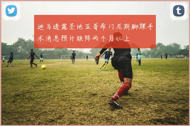 迪马透露圣地亚哥希门尼斯脚踝手术消息预计缺阵两个月以上