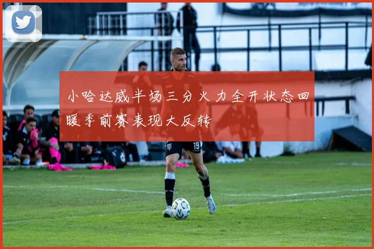 小哈达威半场三分火力全开状态回暖季前赛表现大反转