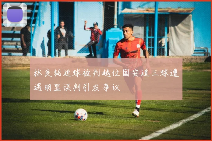 林良铭进球被判越位国安追三球遭遇明显误判引发争议