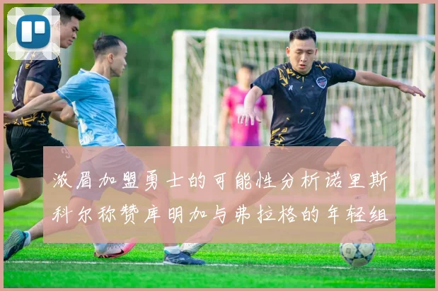 浓眉加盟勇士的可能性分析诺里斯科尔称赞库明加与弗拉格的年轻组合