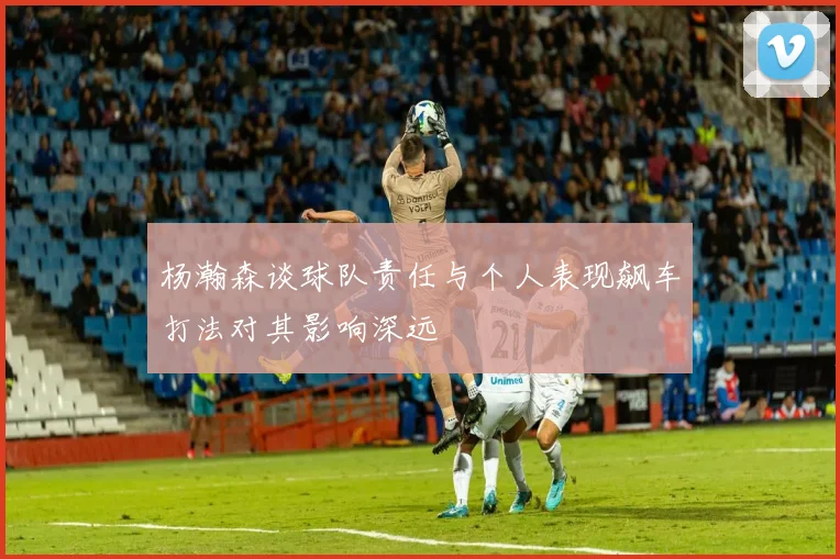 杨瀚森谈球队责任与个人表现飙车打法对其影响深远