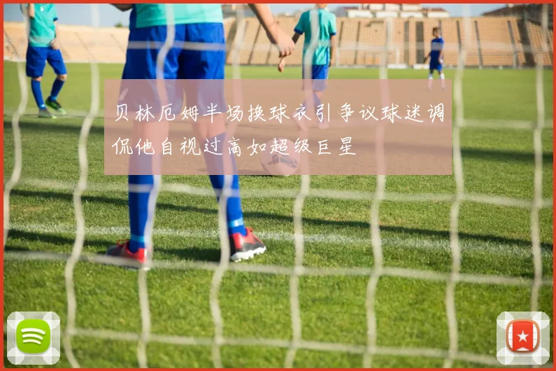 贝林厄姆半场换球衣引争议球迷调侃他自视过高如超级巨星