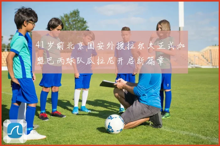 41岁前北京国安外援拉尔夫正式加盟巴丙球队瓜拉尼开启新篇章