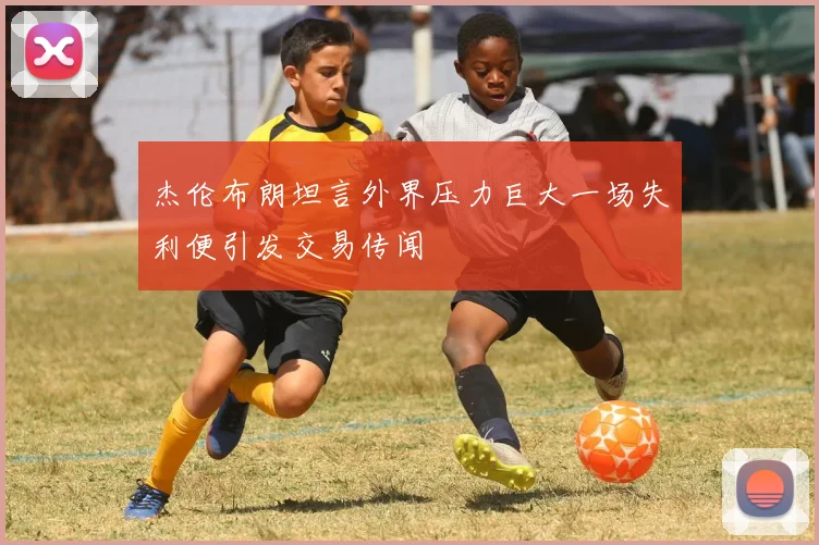 杰伦布朗坦言外界压力巨大一场失利便引发交易传闻