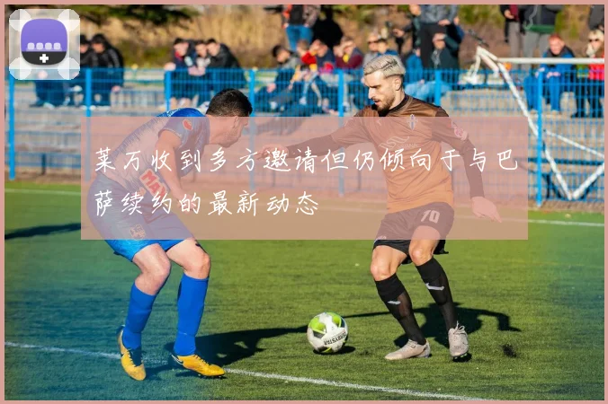 莱万收到多方邀请但仍倾向于与巴萨续约的最新动态