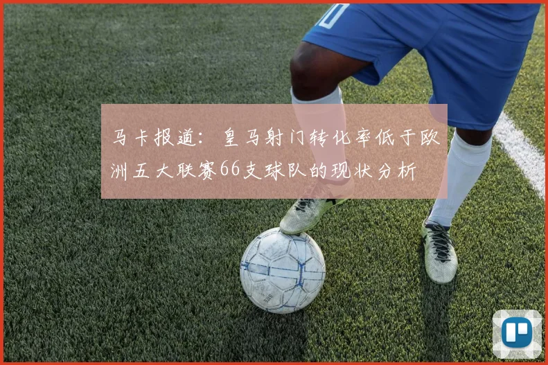 马卡报道：皇马射门转化率低于欧洲五大联赛66支球队的现状分析
