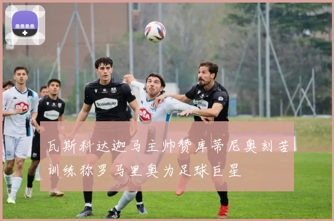 瓦斯科达迦马主帅赞库蒂尼奥刻苦训练称罗马里奥为足球巨星