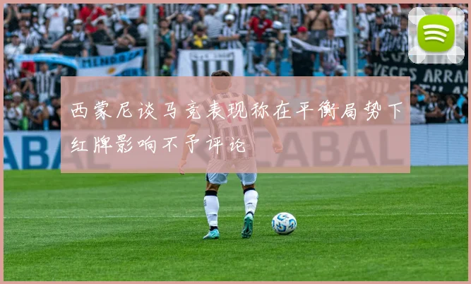 西蒙尼谈马竞表现称在平衡局势下红牌影响不予评论