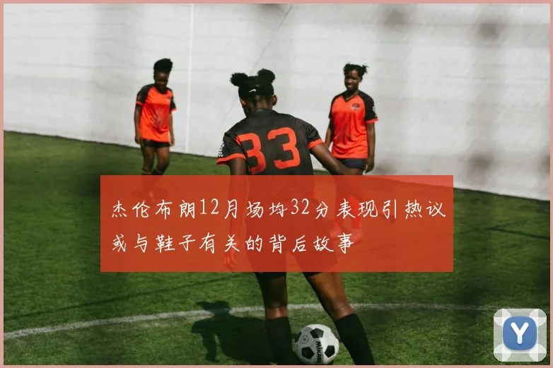 杰伦布朗12月场均32分表现引热议或与鞋子有关的背后故事