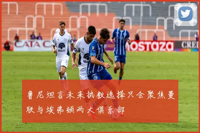 鲁尼坦言未来执教选择只会聚焦曼联与埃弗顿两大俱乐部