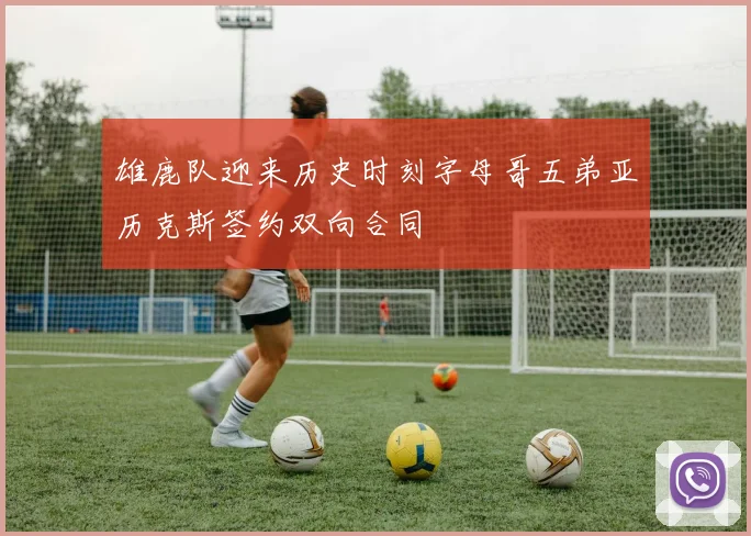 雄鹿队迎来历史时刻字母哥五弟亚历克斯签约双向合同
