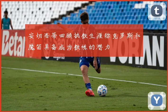 安切洛蒂回顾执教生涯称克罗斯和魔笛具备成为教练的潜力