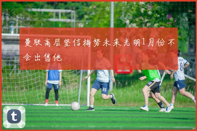 曼联高层坚信梅努未来光明1月份不会出售他