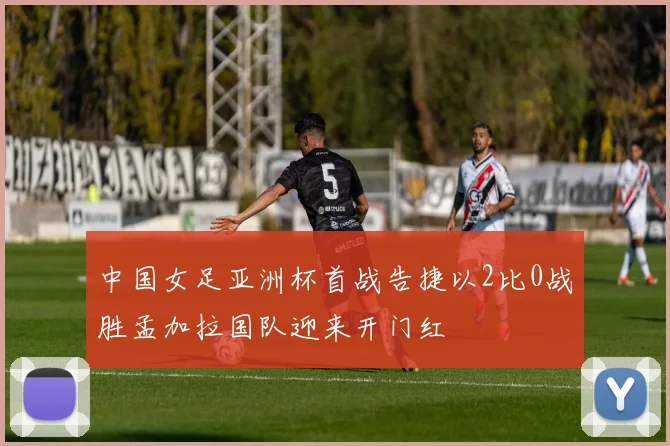 中国女足亚洲杯首战告捷以2比0战胜孟加拉国队迎来开门红