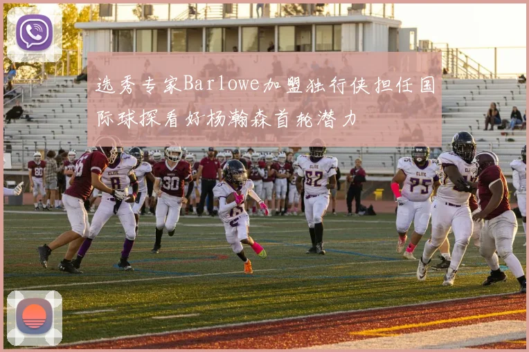 选秀专家Barlowe加盟独行侠担任国际球探看好杨瀚森首轮潜力