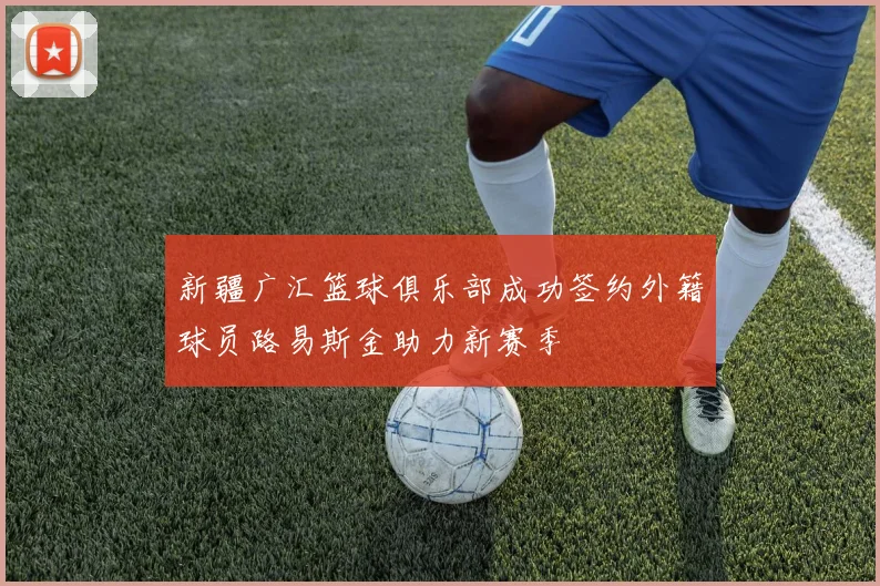 新疆广汇篮球俱乐部成功签约外籍球员路易斯金助力新赛季