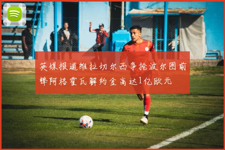 英媒报道维拉切尔西争抢波尔图前锋阿格霍瓦解约金高达1亿欧元