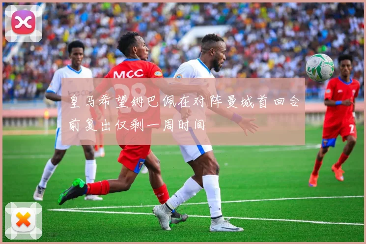 皇马希望姆巴佩在对阵曼城首回合前复出仅剩一周时间