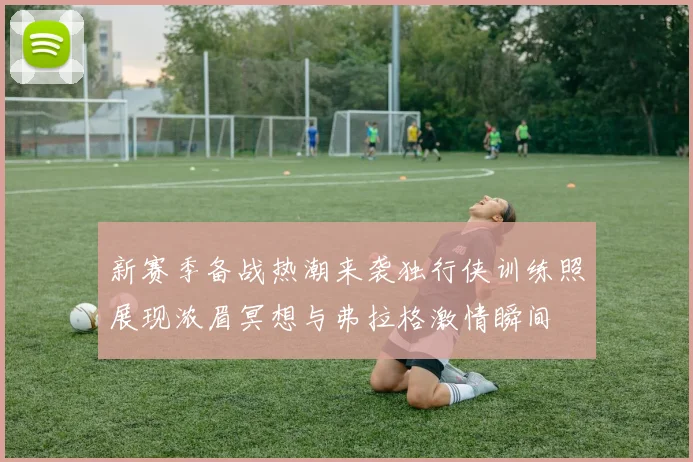 新赛季备战热潮来袭独行侠训练照展现浓眉冥想与弗拉格激情瞬间