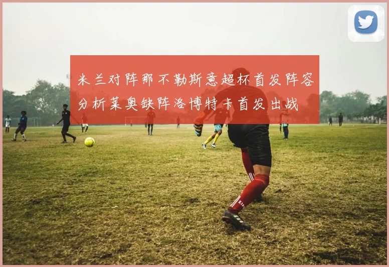 米兰对阵那不勒斯意超杯首发阵容分析莱奥缺阵洛博特卡首发出战