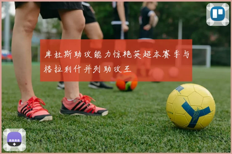 库杜斯助攻能力惊艳英超本赛季与格拉利什并列助攻王