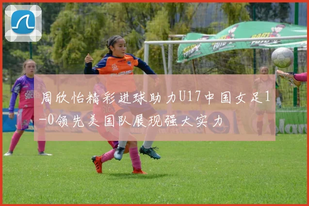 周欣怡精彩进球助力U17中国女足1-0领先美国队展现强大实力