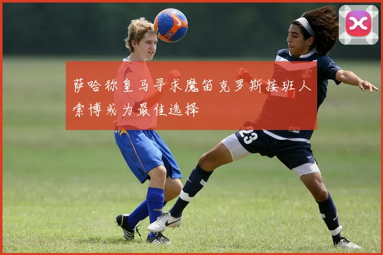 萨哈称皇马寻求魔笛克罗斯接班人索博或为最佳选择