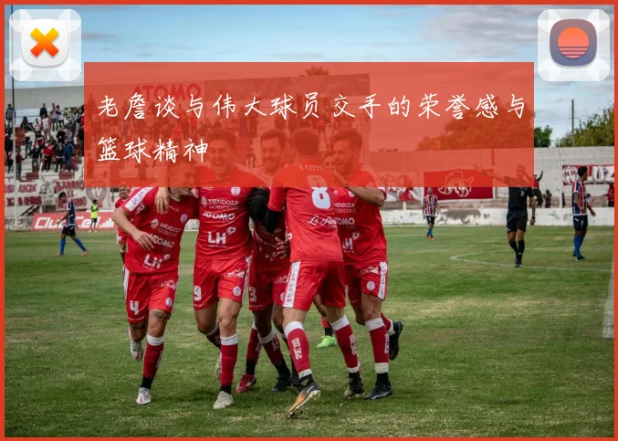 老詹谈与伟大球员交手的荣誉感与篮球精神