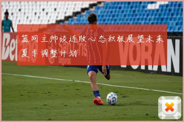 篮网主帅谈连败心态积极展望未来夏季调整计划