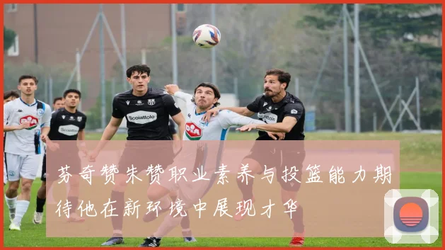 芬奇赞朱赞职业素养与投篮能力期待他在新环境中展现才华
