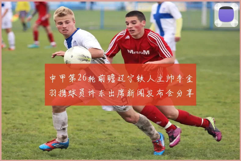中甲第26轮前瞻辽宁铁人主帅李金羽携球员许东出席新闻发布会分享备战心得