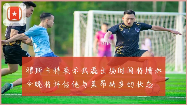穆斯卡特表示武磊出场时间将增加今晚将评估他与莱昂纳多的状态