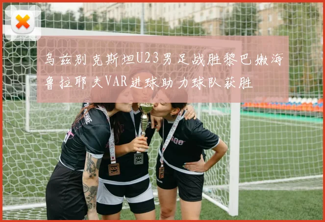 乌兹别克斯坦U23男足战胜黎巴嫩海鲁拉耶夫VAR进球助力球队获胜