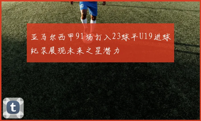 亚马尔西甲91场打入23球平U19进球纪录展现未来之星潜力