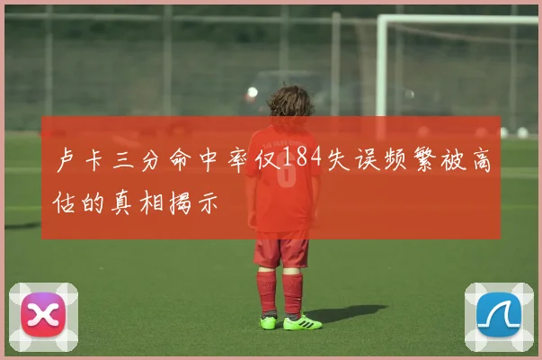卢卡三分命中率仅184失误频繁被高估的真相揭示