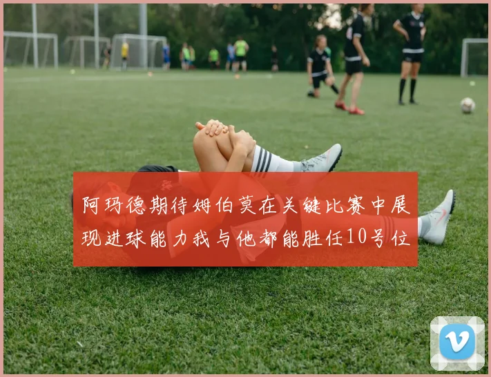阿玛德期待姆伯莫在关键比赛中展现进球能力我与他都能胜任10号位