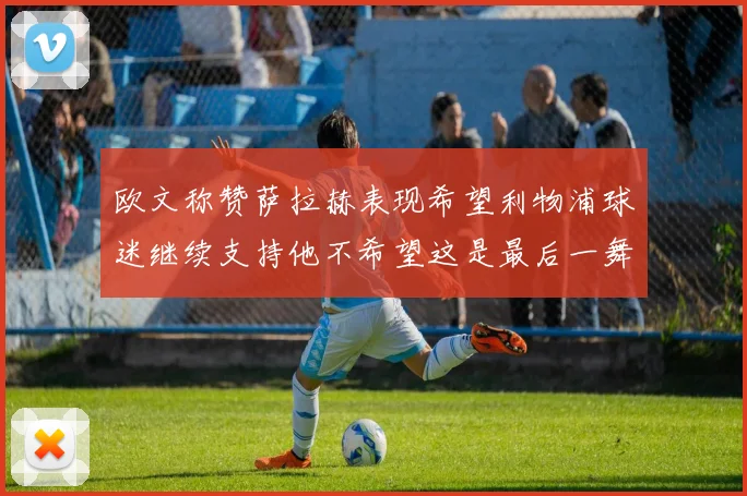 欧文称赞萨拉赫表现希望利物浦球迷继续支持他不希望这是最后一舞