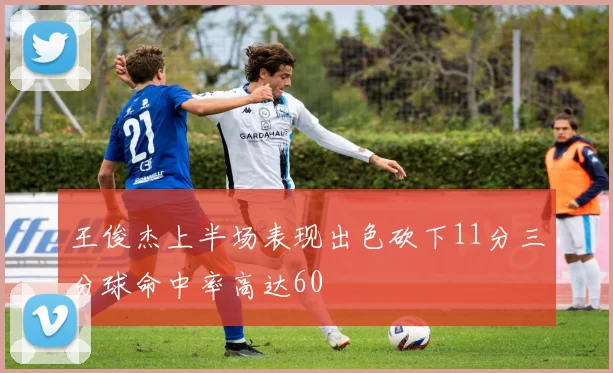 王俊杰上半场表现出色砍下11分三分球命中率高达60