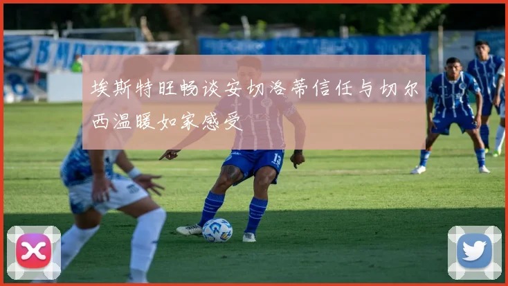 埃斯特旺畅谈安切洛蒂信任与切尔西温暖如家感受